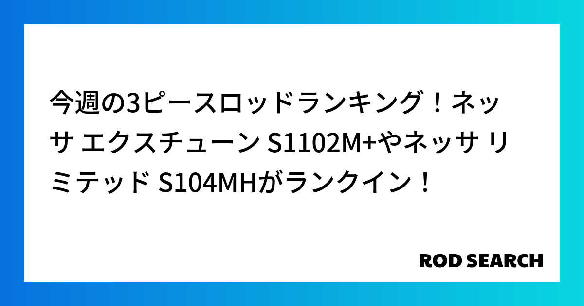 今週の3ピースロッドランキング！ネッサ エクスチューン S1102M+やネッサ リミテッド S104MHがランクイン！