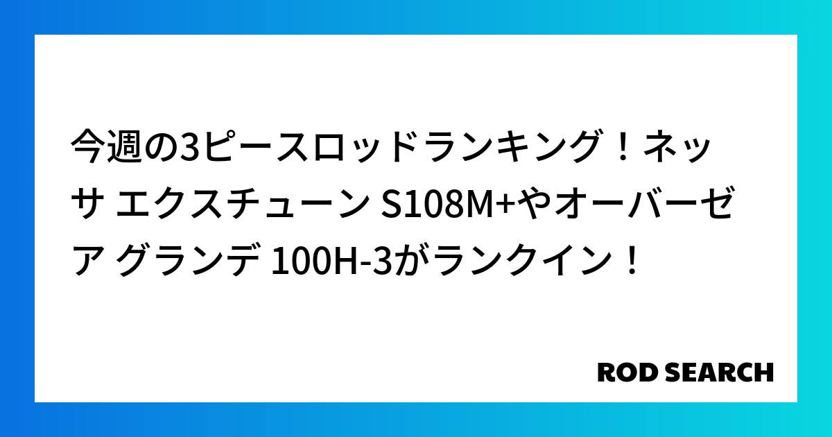 今週の3ピースロッドランキング！ネッサ エクスチューン S108M+やオーバーゼア グランデ 100H-3がランクイン！