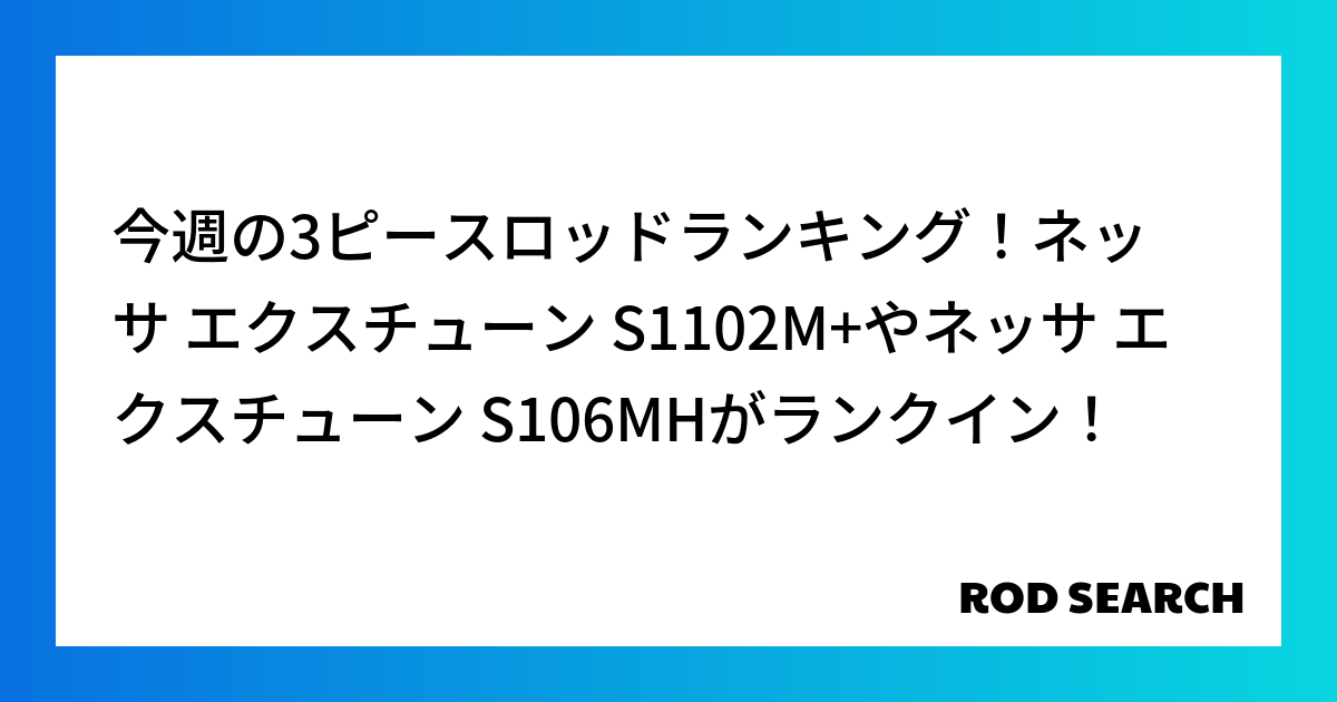 今週の3ピースロッドランキング！ネッサ エクスチューン S1102M+やネッサ エクスチューン S106MHがランクイン！