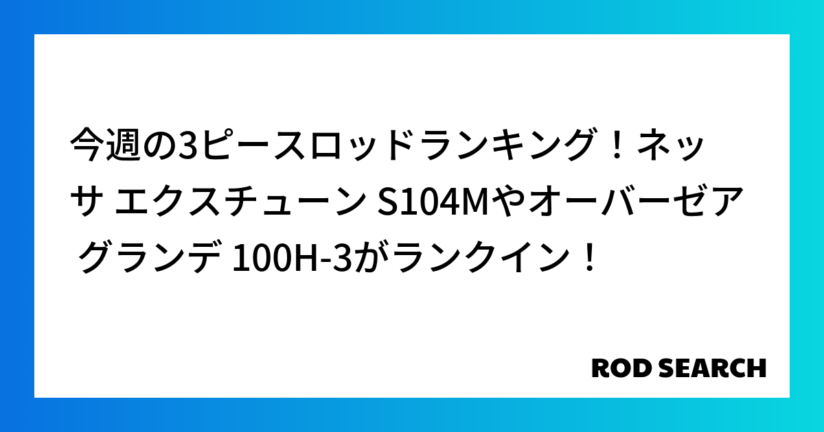 今週の3ピースロッドランキング！ネッサ エクスチューン S104Mやオーバーゼア グランデ 10...